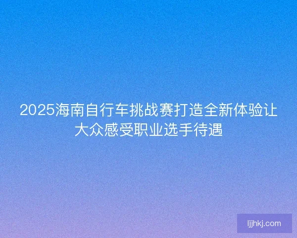 2025海南自行车挑战赛打造全新体验让大众感受职业选手待遇